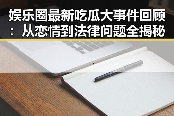 娱乐圈最新吃瓜大事件回顾：从恋情到法律问题全揭秘