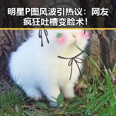 明星P图风波引热议：网友疯狂吐槽变脸术！